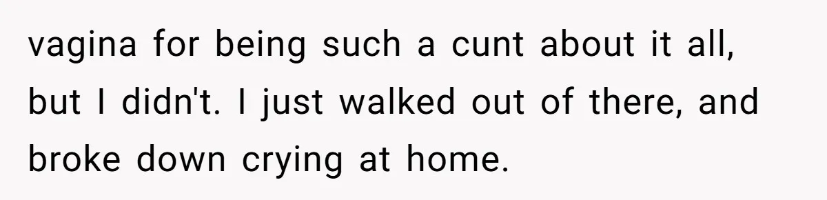 vagina for being such a cunt about it all, but I didn't. I just walked out of there, and broke down crying at home.