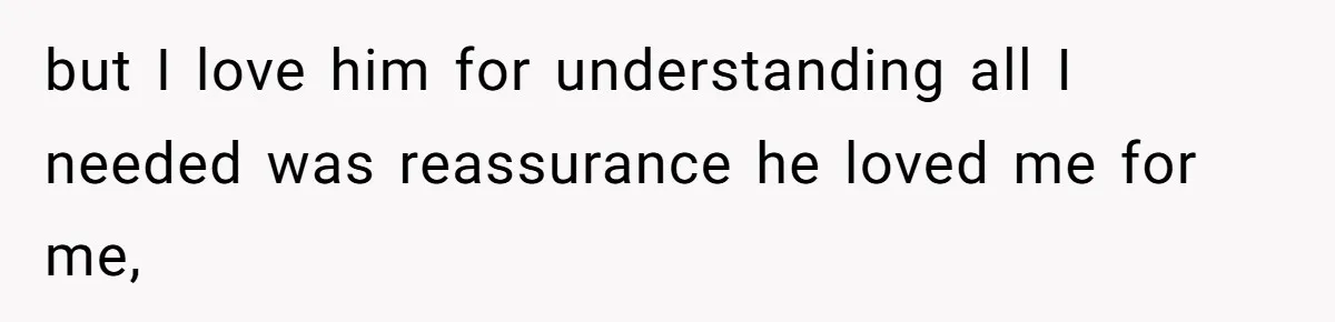 but I love him for understanding all I needed was reassurance he loved me for me,