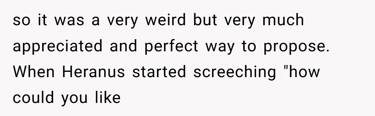 so it was a very weird but very much appreciated and perfect way to propose. When Heranus started screeching "how could you like