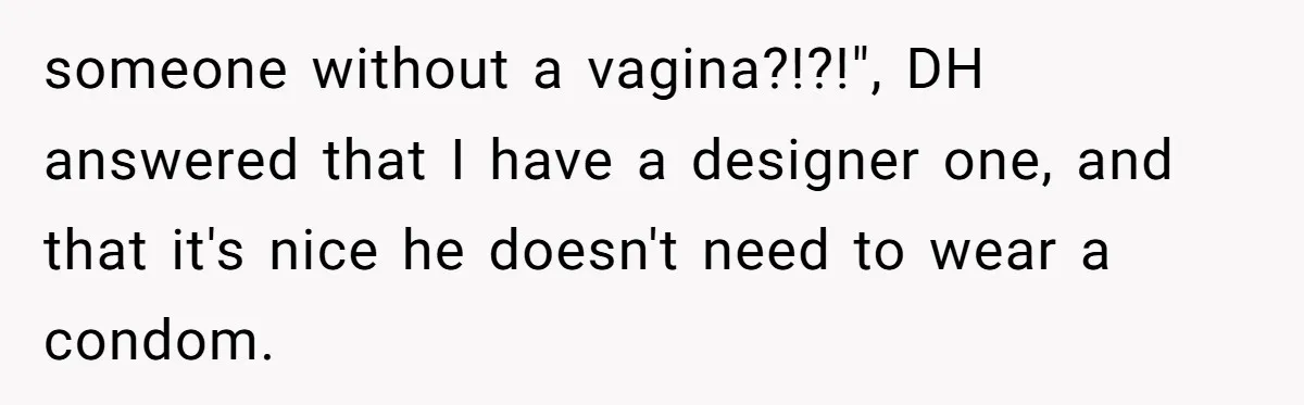 someone without a vagina?!?!", DH answered that I have a designer one, and that it's nice he doesn't need to wear a condom.