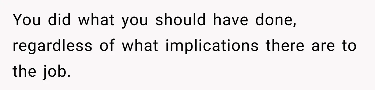 You did what you should have done, regardless of what implications there are to the job.