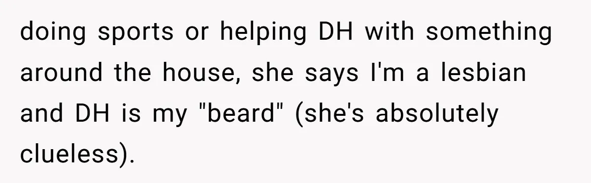 doing sports or helping DH with something around the house, she says I'm a lesbian and DH is my "beard" (she's absolutely clueless).