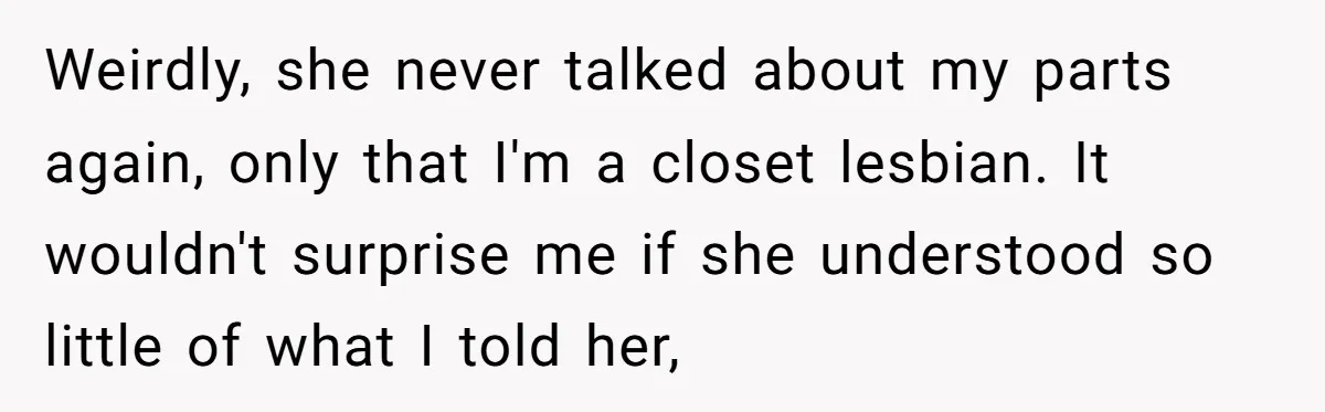 Weirdly, she never talked about my parts again, only that I'm a closet lesbian. It wouldn't surprise me if she understood so little of what I told her,