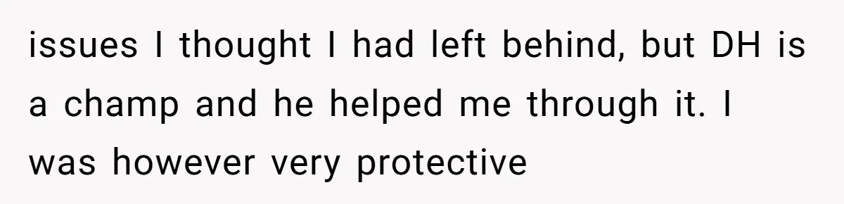 issues I thought I had left behind, but DH is a champ and he helped me through it. I was however very protective