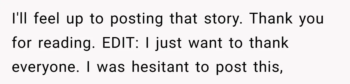 I'll feel up to posting that story. Thank you for reading. EDIT: I just want to thank everyone. I was hesitant to post this,