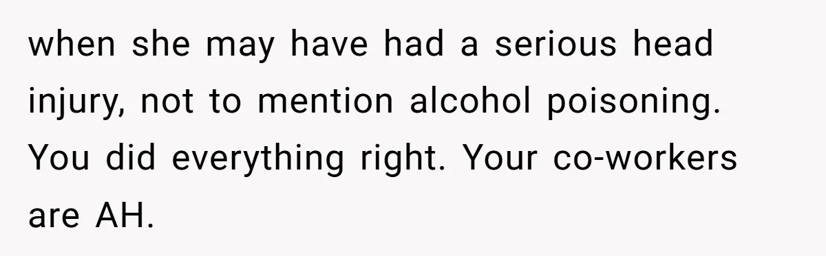 when she may have had a serious head injury, not to mention alcohol poisoning. You did everything right. Your co-workers are AH.