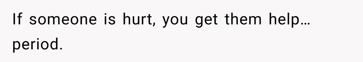 If someone is hurt, you get them help…period.