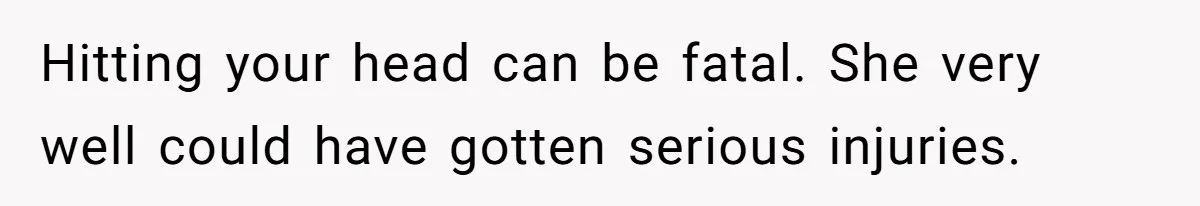 Hitting your head can be fatal. She very well could have gotten serious injuries.
