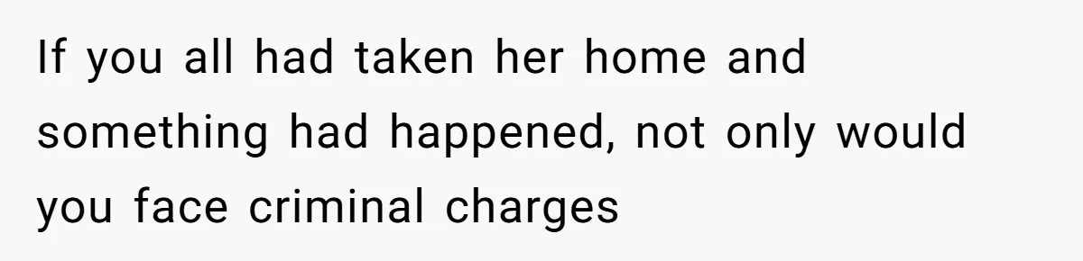 If you all had taken her home and something had happened, not only would you face criminal charges