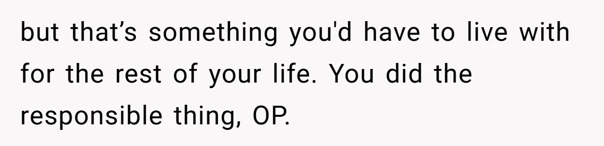but that’s something you'd have to live with for the rest of your life. You did the responsible thing, OP.