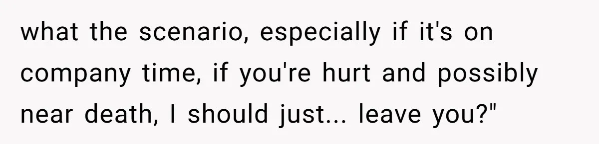 what the scenario, especially if it's on company time, if you're hurt and possibly near death, I should just... leave you?"