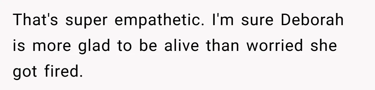 That's super empathetic. I'm sure Deborah is more glad to be alive than worried she got fired.