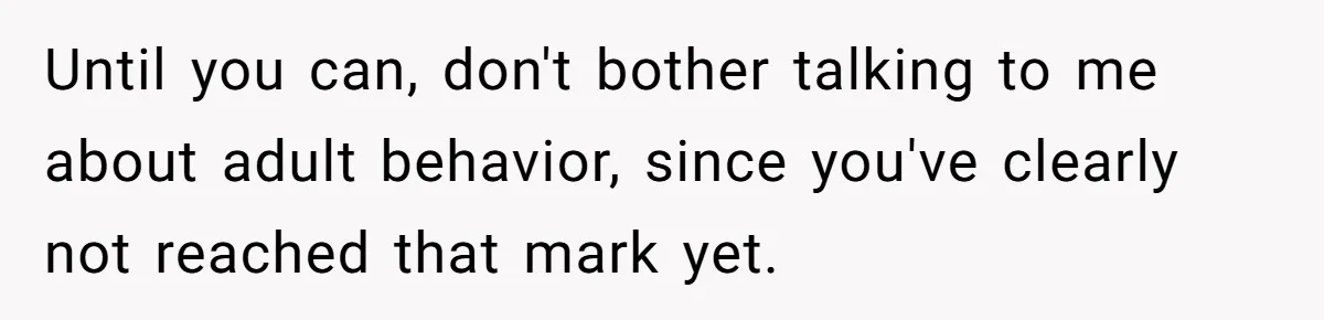 Until you can, don't bother talking to me about adult behavior, since you've clearly not reached that mark yet.