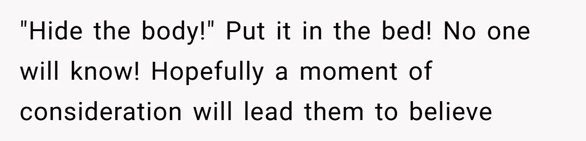"Hide the body!" Put it in the bed! No one will know! Hopefully a moment of consideration will lead them to believe