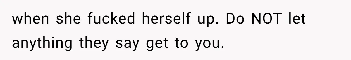 when she fucked herself up. Do NOT let anything they say get to you.