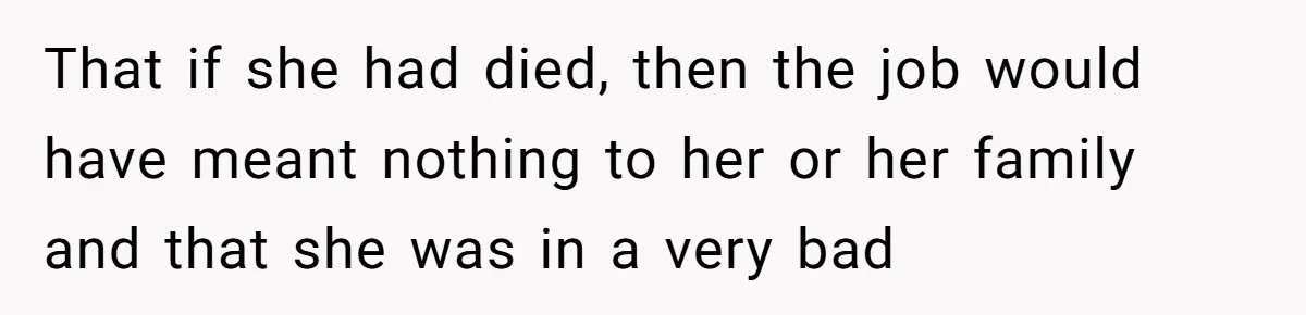 That if she had died, then the job would have meant nothing to her or her family and that she was in a very bad