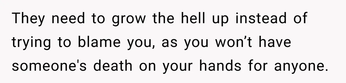They need to grow the hell up instead of trying to blame you, as you won’t have someone's death on your hands for anyone.