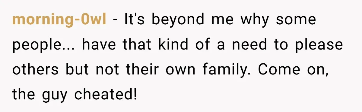 morning-0wl − It's beyond me why some people... have that kind of a need to please others but not their own family. Come on, the guy cheated!