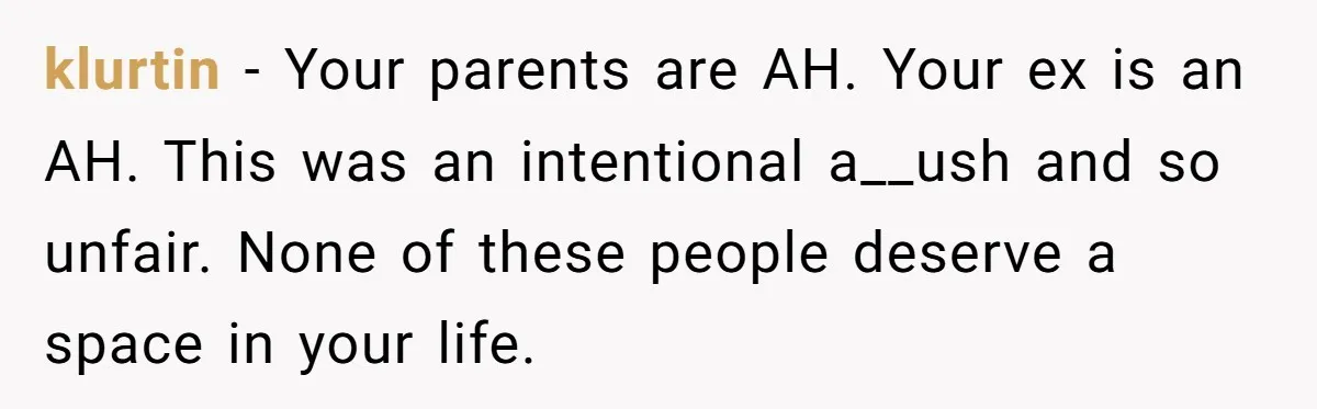 klurtin − Your parents are AH. Your ex is an AH. This was an intentional a__ush and so unfair. None of these people deserve a space in your life.