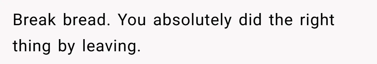 Break bread. You absolutely did the right thing by leaving.