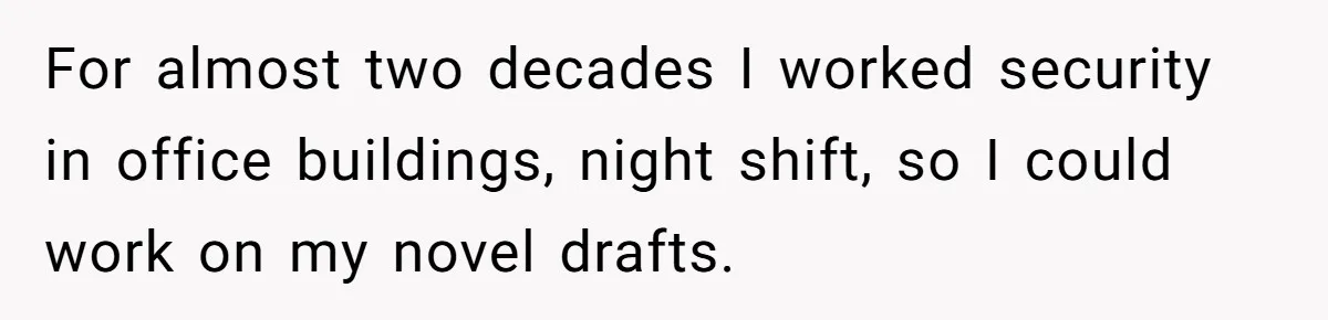 For almost two decades I worked security in office buildings, night shift, so I could work on my novel drafts.