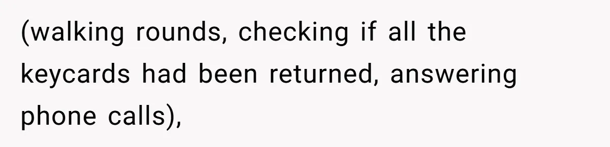 (walking rounds, checking if all the keycards had been returned, answering phone calls),
