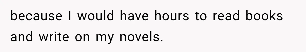 because I would have hours to read books and write on my novels.
