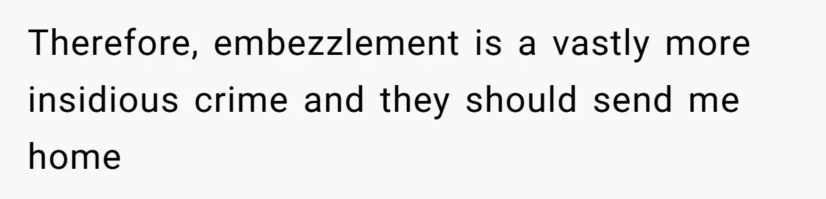 Therefore, embezzlement is a vastly more insidious crime and they should send me home
