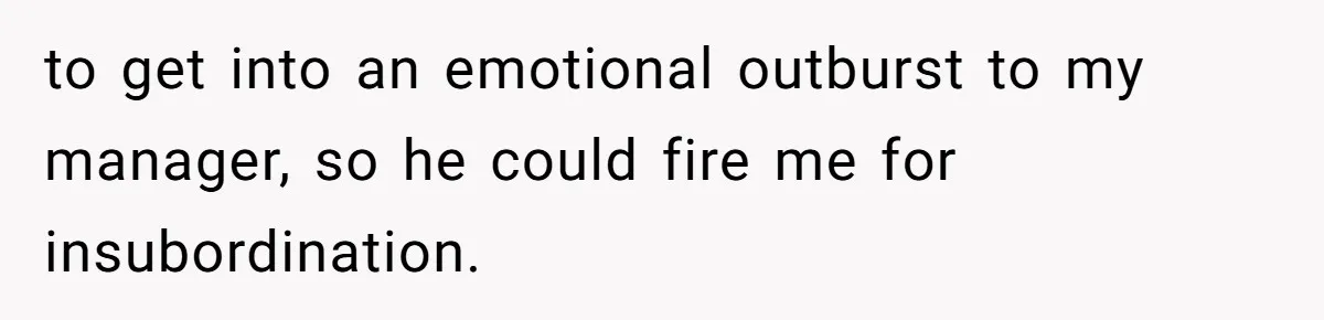 to get into an emotional outburst to my manager, so he could fire me for insubordination.
