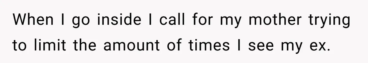 When I go inside I call for my mother trying to limit the amount of times I see my ex.