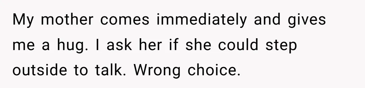 My mother comes immediately and gives me a hug. I ask her if she could step outside to talk. Wrong choice.