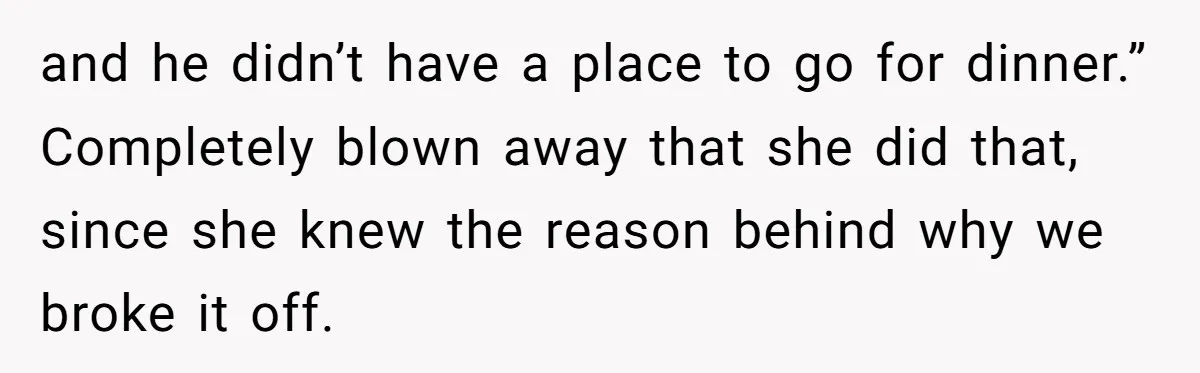 and he didn’t have a place to go for dinner.” Completely blown away that she did that, since she knew the reason behind why we broke it off.