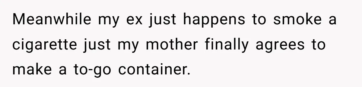 Meanwhile my ex just happens to smoke a cigarette just my mother finally agrees to make a to-go container.