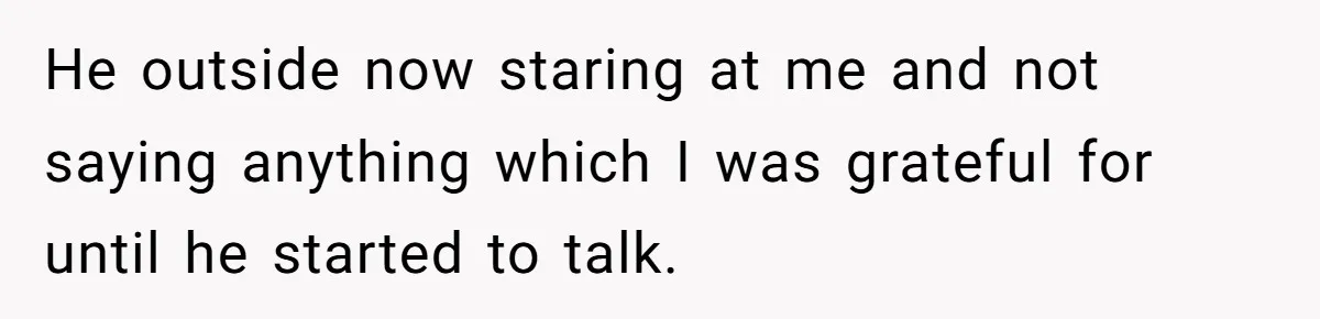 He outside now staring at me and not saying anything which I was grateful for until he started to talk.