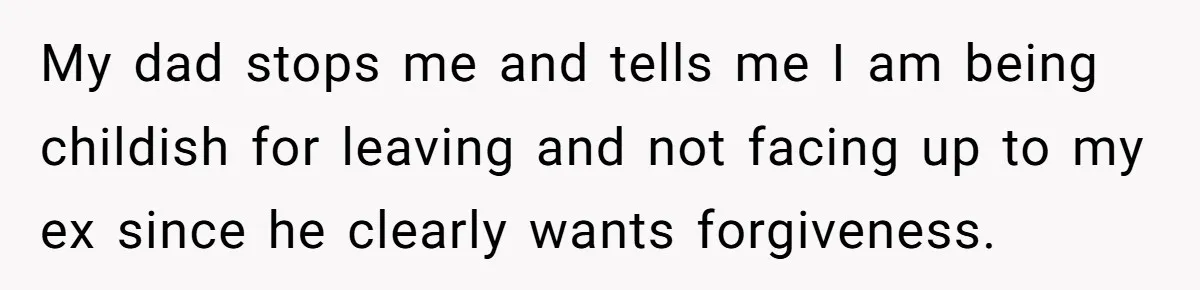 My dad stops me and tells me I am being childish for leaving and not facing up to my ex since he clearly wants forgiveness.