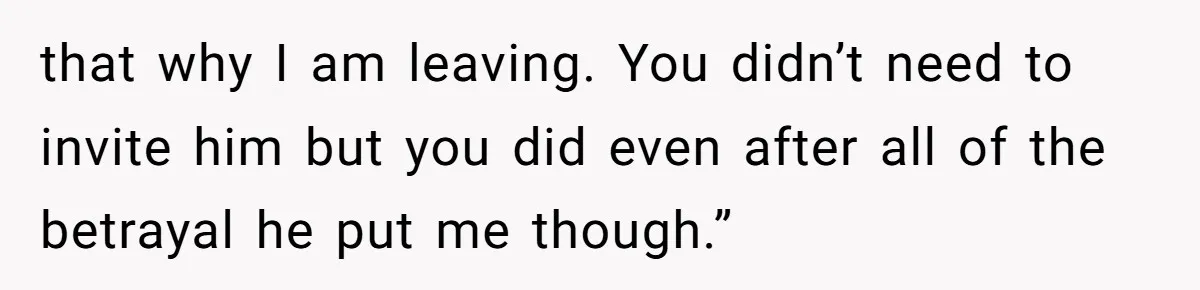 that why I am leaving. You didn’t need to invite him but you did even after all of the betrayal he put me though.”