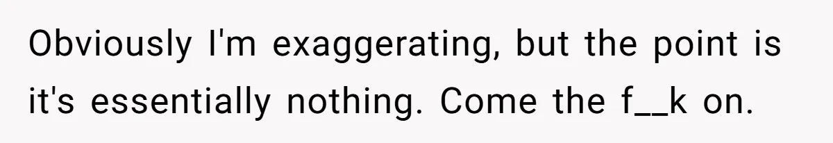 Obviously I'm exaggerating, but the point is it's essentially nothing. Come the f__k on.