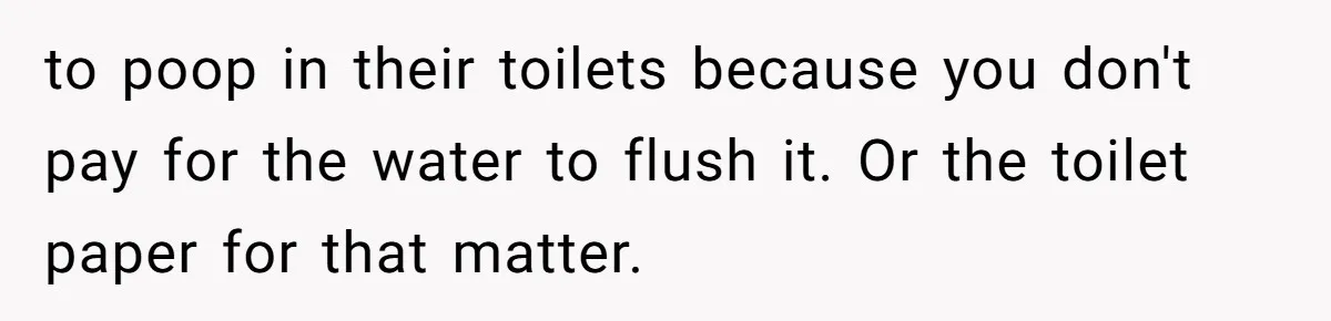 to poop in their toilets because you don't pay for the water to flush it. Or the toilet paper for that matter.