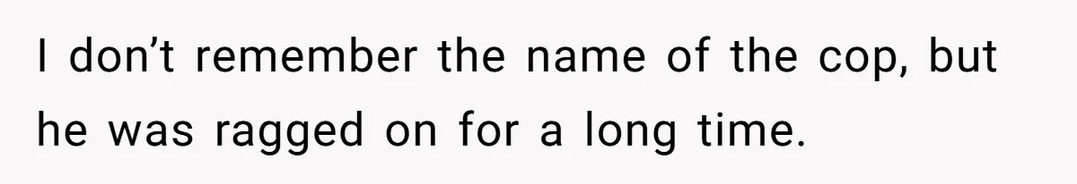I don’t remember the name of the cop, but he was ragged on for a long time.
