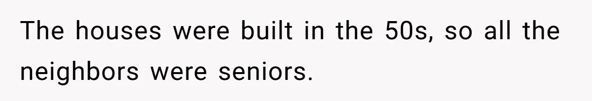 The houses were built in the 50s, so all the neighbors were seniors.