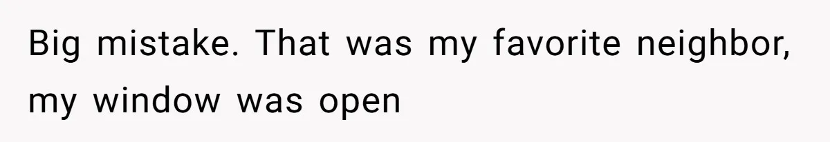 Big mistake. That was my favorite neighbor, my window was open