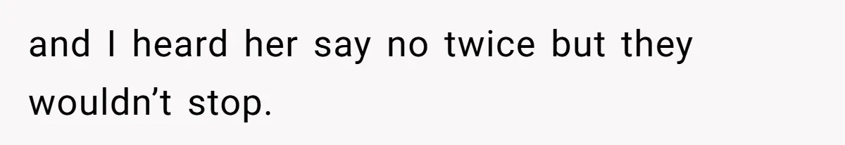 and I heard her say no twice but they wouldn’t stop.