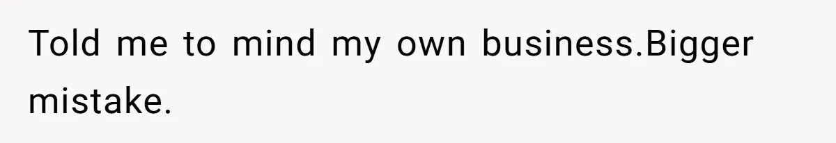 Told me to mind my own business.Bigger mistake.