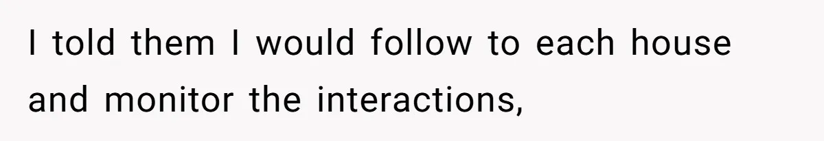 I told them I would follow to each house and monitor the interactions,