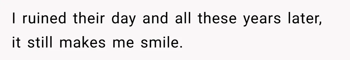 I ruined their day and all these years later, it still makes me smile.