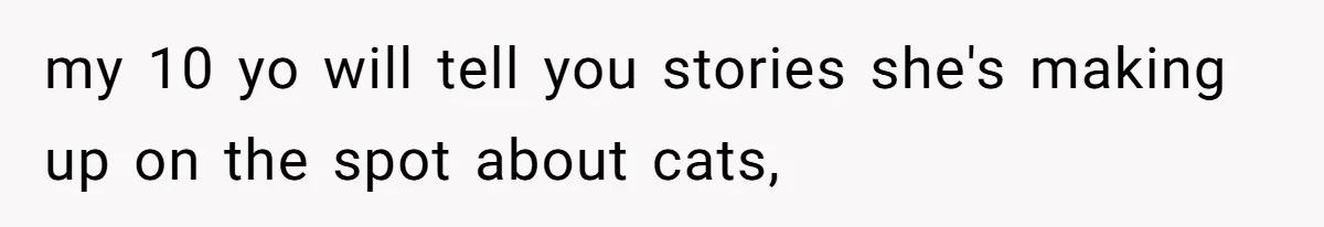 my 10 yo will tell you stories she's making up on the spot about cats,