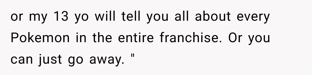 or my 13 yo will tell you all about every Pokemon in the entire franchise. Or you can just go away. "