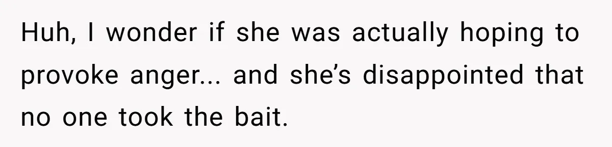 Huh, I wonder if she was actually hoping to provoke anger... and she’s disappointed that no one took the bait.