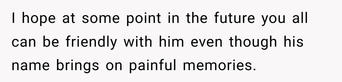 I hope at some point in the future you all can be friendly with him even though his name brings on painful memories.