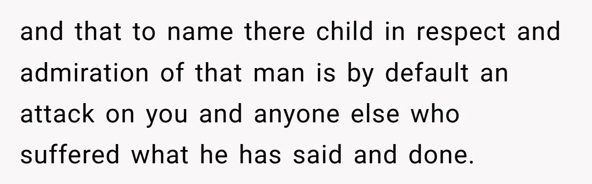 and that to name there child in respect and admiration of that man is by default an attack on you and anyone else who suffered what he has said and...